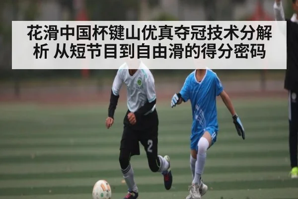 花滑中国杯键山优真夺冠技术分解析 从短节目到自由滑的得分密码