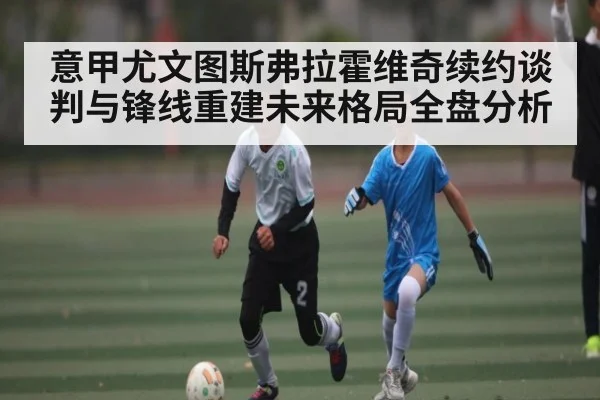 意甲尤文图斯弗拉霍维奇续约谈判与锋线重建未来格局全盘分析