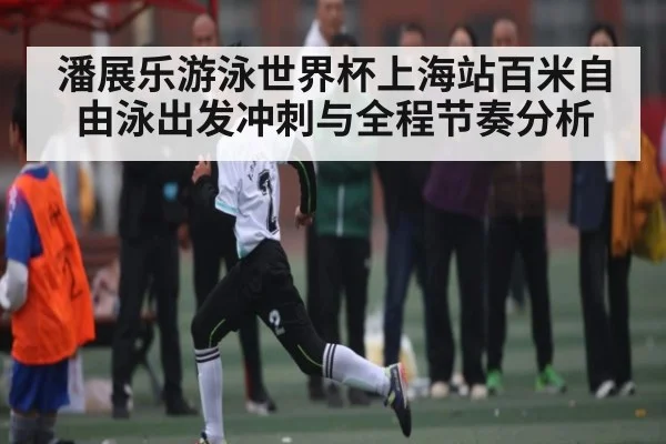 潘展乐游泳世界杯上海站百米自由泳出发冲刺与全程节奏分析