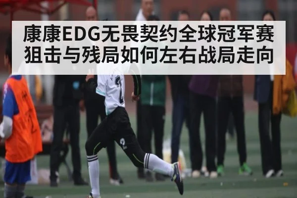 康康EDG无畏契约全球冠军赛狙击与残局如何左右战局走向